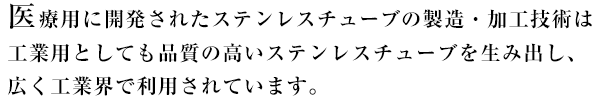 医療用に開発されたステンレスチューブの製造・加工技術は工業用としても品質の高いステンレスチューブを生み出し、広く工業界で利用されています。