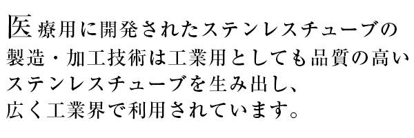 医療用に開発されたステンレスチューブの製造・加工技術は工業用としても品質の高いステンレスチューブを生み出し、広く工業界で利用されています。